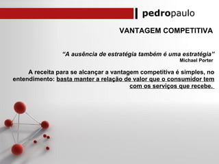 pedropaulo
VANTAGEM COMPETITIVA
“A ausência de estratégia também é uma estratégia”
Michael Porter
A receita para se alcançar a vantagem competitiva é simples, no
entendimento: basta manter a relação de valor que o consumidor tem
com os serviços que recebe.
 