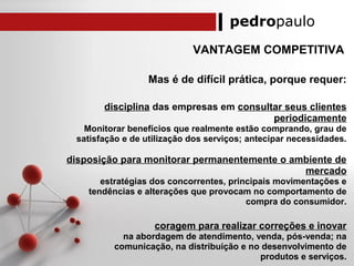 pedropaulo
VANTAGEM COMPETITIVA
Mas é de difícil prática, porque requer:
disciplina das empresas em consultar seus clientes
periodicamente
Monitorar benefícios que realmente estão comprando, grau de
satisfação e de utilização dos serviços; antecipar necessidades.
disposição para monitorar permanentemente o ambiente de
mercado
estratégias dos concorrentes, principais movimentações e
tendências e alterações que provocam no comportamento de
compra do consumidor.
coragem para realizar correções e inovar
na abordagem de atendimento, venda, pós-venda; na
comunicação, na distribuição e no desenvolvimento de
produtos e serviços.
 