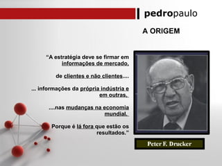 pedropaulo
A ORIGEM
“A estratégia deve se firmar em
informações de mercado,
de clientes e não clientes....
... informações da própria indústria e
em outras,
....nas mudanças na economia
mundial.
Porque é lá fora que estão os
resultados.”
 