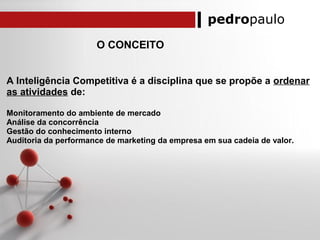 pedropaulo
O CONCEITO
A Inteligência Competitiva é a disciplina que se propõe a ordenar
as atividades de:
Monitoramento do ambiente de mercado
Análise da concorrência
Gestão do conhecimento interno
Auditoria da performance de marketing da empresa em sua cadeia de valor.
 