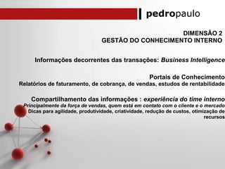 pedropaulo
DIMENSÃO 2
GESTÃO DO CONHECIMENTO INTERNO
Informações decorrentes das transações: Business Intelligence
Portais de Conhecimento
Relatórios de faturamento, de cobrança, de vendas, estudos de rentabilidade
Compartilhamento das informações : experiência do time interno
Principalmente da força de vendas, quem está em contato com o cliente e o mercado
Dicas para agilidade, produtividade, criatividade, redução de custos, otimização de
recursos
 