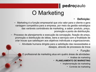 pedropaulo
O Marketing
• Definição:
– Marketing é a função empresarial que cria valor para o cliente e gera
vantagem competitiva para a empresa, por meio da gestão estratégica
das variáveis controláveis de marketing, a saber: produto, preço,
promoção e ponto de distribuição.
– Processo de planejamento e execução da concepção, fixação de preço,
promoção e distribuição de idéias, bens e serviços com a finalidade de
criar trocas que satisfaçam aos objetivos individuais e organizacionais.
– Atividade humana dirigida para a satisfação das necessidades e
desejos, através de processos de troca
• Função:
– O profissional de marketing atua em quatro áreas de atividades:
• Análise de marketing
• PLANEJAMENTO DE MARKETING
• Implementação de marketing
• Controle de marketing
 
