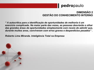 pedropaulo
DIMENSÃO 2
GESTÃO DO CONHECIMENTO INTERNO
“ A autocrítica para a identificação de oportunidades de melhoria é um
exercício complicado. Na maior parte das vezes, as pessoas desviarão o olhar
das grandes áreas de oportunidades simplesmente com receio de admitir que,
durante muitos anos, conviveram com erros graves e desperdícios pesados” .
Roberto Lima Miranda. Inteligência Total na Empresa
 