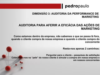pedropaulo
DIMENSÃO 3: AUDITORIA DA PERFORMANCE DE
MARKETING
AUDITORIA PARA AFERIR A EFICÁCIA DAS AÇÕES DE
MARKETING
Como estamos dentro da empresa, não sabemos o que se passa lá fora,
quando o cliente compra da nossa empresa e quando o cliente compra do
concorrente
Resta-nos apenas 2 caminhos:
Perguntar para o cliente – pesquisas de satisfação
Colocarmo-nos na “pele” do nosso cliente e simular a compra em nossa empresa e
em nossos concorrentes
 