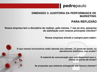 pedropaulo
DIMENSÃO 3: AUDITORIA DA PERFORMANCE DE
MARKETING
PARA REFLEXÃO
Nossa empresa tem a disciplina de realizar, pelo menos, 1 vez ao ano, pesquisa
de satisfação com nossos principais clientes?
Nossa empresa simula a compra para saber:
O que nossos funcionários estão dizendo aos clientes, no ponto-de-venda, no
atendimento telefônico, nos emails?
O material de comunicação que está disponível para o
cliente no ponto-de-venda?
As propostas que estamos entregando aos futuros clientes?
 