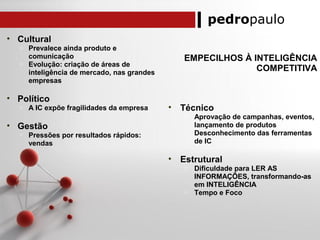 pedropaulo
EMPECILHOS À INTELIGÊNCIA
COMPETITIVA
• Cultural
o Prevalece ainda produto e
comunicação
o Evolução: criação de áreas de
inteligência de mercado, nas grandes
empresas
• Político
o A IC expõe fragilidades da empresa
• Gestão
o Pressões por resultados rápidos:
vendas
• Técnico
o Aprovação de campanhas, eventos,
lançamento de produtos
o Desconhecimento das ferramentas
de IC
• Estrutural
o Dificuldade para LER AS
INFORMAÇÕES, transformando-as
em INTELIGÊNCIA
o Tempo e Foco
 