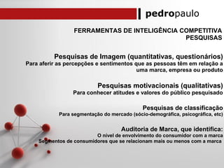 pedropaulo
FERRAMENTAS DE INTELIGÊNCIA COMPETITIVA
PESQUISAS
Pesquisas de Imagem (quantitativas, questionários)
Para aferir as percepções e sentimentos que as pessoas têm em relação a
uma marca, empresa ou produto
Pesquisas motivacionais (qualitativas)
Para conhecer atitudes e valores do público pesquisado
Pesquisas de classificação
Para segmentação do mercado (sócio-demográfica, psicográfica, etc)
Auditoria de Marca, que identifica:
O nível de envolvimento do consumidor com a marca
Segmentos de consumidores que se relacionam mais ou menos com a marca
 