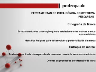 pedropaulo
FERRAMENTAS DE INTELIGÊNCIA COMPETITIVA
PESQUISAS
Etnografia da Marca
Estuda a natureza da relação que se estabelece entre marcas e seus
consumidores
Identifica insights para desenvolver a personalidade da marca
Entropia de marca
Avalia a capacidade de expansão da marca na mente de seus consumidores
Orienta os processos de extensão de linha
 