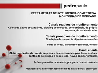 pedropaulo
FERRAMENTAS DE INTELIGÊNCIA COMPETITIVA
MONITORIAS DE MERCADO
Canais reativos de monitoramento
Coleta de dados secundários, clipping de mercado, concorrência, da própria
empresa, da cadeia de valor
Canais pró-ativos de monitoramento
Simulações de compra, de objeções, reclamações
Ponto-de-venda, atendimento telefônico, website
Canal cliente
Clube de clientes da própria empresa e da concorrência para testemunhais,
pontos de satisfação e de rejeição, novos comportamentos
Ações que estão recebendo, por parte da concorrência
Prospecção via call center, recebimento de malas-diretas, promoções
 