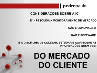 pedropaulo
CONSIDERAÇÕES SOBRE A IC
IC = PESQUISA + MONITORAMENTO DE MERCADO
NÃO É ESPIONAGEM
NÃO É SOFTWARE
É A DISCIPLINA DE COLETAR, ESTUDAR E AGIR SOBRE AS
INFORMAÇÕES QUEM VEM:
DO MERCADO
DO CLIENTE
 