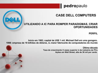 pedropaulo
CASE DELL COMPUTERS
UTILIZANDO A IC PARA ROMPER PARADIGMAS, CRIAR
OPORTUNIDADES
PERFIL
Início em 1983, capital de US$ 1 mil, Michael Dell em uma garagem.
1998: empresa de 18 bilhões de dólares, 2a maior fabricante de computadores do mundo
Última década
Taxa de crescimento 5 vezes superior à da indústria de PCs
Ações em Wall Street, alta de 36 mil por cento
 