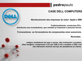 pedropaulo
CASE DELL COMPUTERS
Monitoramento das empresas do setor: Apple e IBM
Tradicionalmente, construíam PCs,
distribuíam aos revendedores, que vendiam p/ empresas e pessoas físicas.
Fornecedores: os fornecedores de componentes eram acessíveis.
Revendas:
antigos vendedores de som e carros, não conheciam o produto.
altas margens: compravam o PC por US$ 2 mil e vendiam a US$ 3 mil
não ofereciam nenhum serviço de assistência ao cliente.
 