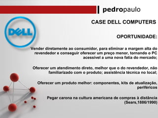 pedropaulo
CASE DELL COMPUTERS
OPORTUNIDADE:
Vender diretamente ao consumidor, para eliminar a margem alta do
revendedor e conseguir oferecer um preço menor, tornando o PC
acessível a uma nova fatia do mercado;
Oferecer um atendimento direto, melhor que o do revendedor, não
familiarizado com o produto; assistência técnica no local;
Oferecer um produto melhor: componentes, kits de atualização,
periféricos
Pegar carona na cultura americana de compras à distância
(Sears,1886/1990)
 