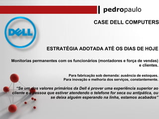 pedropaulo
CASE DELL COMPUTERS
ESTRATÉGIA ADOTADA ATÉ OS DIAS DE HOJE
Monitorias permanentes com os funcionários (montadores e força de vendas)
e clientes.
Para fabricação sob demanda: ausência de estoques.
Para inovação e melhoria dos serviços, constantemente.
“Se um dos valores primários da Dell é prover uma experiência superior ao
cliente e a pessoa que estiver atendendo o telefone for seca ou antipática, ou
se deixa alguém esperando na linha, estamos acabados”
 