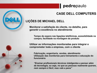 pedropaulo
CASE DELL COMPUTERS
LIÇÕES DE MICHAEL DELL
Monitorar a satisfação do cliente, no detalhe, para
garantir a excelência no atendimento
Tempo de espera nas ligações telefônicas, acessibilidade na
compra, facilidade na montagem do produto
Utilizar as informações monitoradas para integrar e
comprometer toda a empresa, com o cliente
Fabricação, engenharia, vendas, atendimento
Utilização das monitorias para treinamento e educação do
funcionário
“Ensinar profissionais técnicos inteligentes a pensar além
da tecnologia, ou seja, no que as pessoas realmente querem,
nem sempre é fácil, mas vale a pena”
 