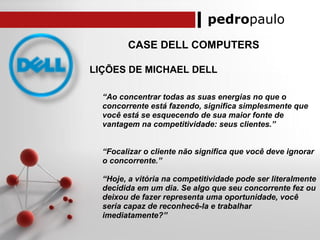 pedropaulo
CASE DELL COMPUTERS
LIÇÕES DE MICHAEL DELL
“Ao concentrar todas as suas energias no que o
concorrente está fazendo, significa simplesmente que
você está se esquecendo de sua maior fonte de
vantagem na competitividade: seus clientes.”
“Focalizar o cliente não significa que você deve ignorar
o concorrente.”
“Hoje, a vitória na competitividade pode ser literalmente
decidida em um dia. Se algo que seu concorrente fez ou
deixou de fazer representa uma oportunidade, você
seria capaz de reconhecê-la e trabalhar
imediatamente?”
 