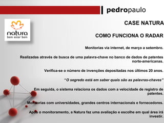 pedropaulo
CASE NATURA
COMO FUNCIONA O RADAR
Monitorias via internet, de março a setembro.
Realizadas através de busca de uma palavra-chave no banco de dados de patentes
norte-americanas.
Verifica-se o número de invenções depositadas nos últimos 20 anos.
“O segredo está em saber quais são as palavras-chaves”
Em seguida, o sistema relaciona os dados com a velocidade de registro de
patentes.
Monitorias com universidades, grandes centros internacionais e fornecedores.
Após o monitoramento, a Natura faz uma avaliação e escolhe em qual área irá
investir.
 