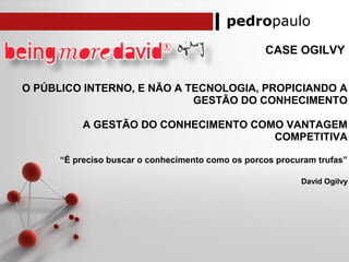 pedropaulo
CASE OGILVY
O PÚBLICO INTERNO, E NÃO A TECNOLOGIA, PROPICIANDO A
GESTÃO DO CONHECIMENTO
A GESTÃO DO CONHECIMENTO COMO VANTAGEM
COMPETITIVA
“É preciso buscar o conhecimento como os porcos procuram trufas”
David Ogilvy
 