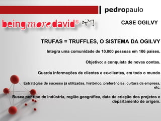 pedropaulo
CASE OGILVY
TRUFAS = TRUFFLES, O SISTEMA DA OGILVY
Integra uma comunidade de 10.000 pessoas em 106 países.
Objetivo: a conquista de novas contas.
Guarda informações de clientes e ex-clientes, em todo o mundo
Estratégias de sucesso já utilizadas, histórico, preferências, cultura da empresa,
etc.
Busca por tipo de indústria, região geográfica, data de criação dos projetos e
departamento de origem.
 