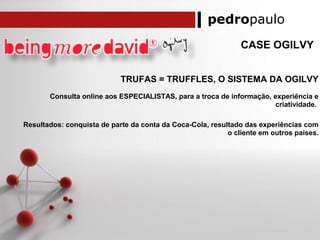 pedropaulo
CASE OGILVY
TRUFAS = TRUFFLES, O SISTEMA DA OGILVY
Consulta online aos ESPECIALISTAS, para a troca de informação, experiência e
criatividade.
Resultados: conquista de parte da conta da Coca-Cola, resultado das experiências com
o cliente em outros países.
 