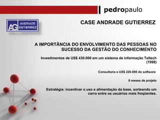 pedropaulo
CASE ANDRADE GUTIERREZ
A IMPORTÂNCIA DO ENVOLVIMENTO DAS PESSOAS NO
SUCESSO DA GESTÃO DO CONHECIMENTO
Investimentos de US$ 430.000 em um sistema de informação Teltech
(1998)
Consultoria e US$ 220.000 do software
8 meses de projeto
Estratégia: incentivar o uso e alimentação da base, sorteando um
carro entre os usuários mais freqüentes.
 