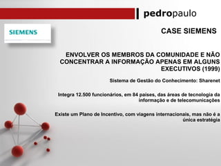 pedropaulo
CASE SIEMENS
ENVOLVER OS MEMBROS DA COMUNIDADE E NÃO
CONCENTRAR A INFORMAÇÃO APENAS EM ALGUNS
EXECUTIVOS (1999)
Sistema de Gestão do Conhecimento: Sharenet
Integra 12.500 funcionários, em 84 países, das áreas de tecnologia da
informação e de telecomunicações
Existe um Plano de Incentivo, com viagens internacionais, mas não é a
única estratégia
 