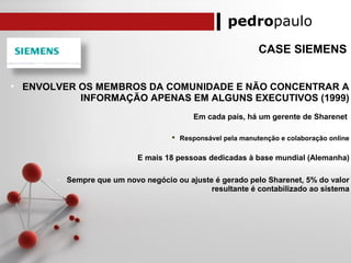 pedropaulo
CASE SIEMENS
• ENVOLVER OS MEMBROS DA COMUNIDADE E NÃO CONCENTRAR A
INFORMAÇÃO APENAS EM ALGUNS EXECUTIVOS (1999)
o Em cada país, há um gerente de Sharenet
 Responsável pela manutenção e colaboração online
o E mais 18 pessoas dedicadas à base mundial (Alemanha)
o Sempre que um novo negócio ou ajuste é gerado pelo Sharenet, 5% do valor
resultante é contabilizado ao sistema
 