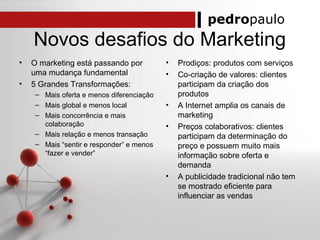 pedropaulo
Novos desafios do Marketing
• O marketing está passando por
uma mudança fundamental
• 5 Grandes Transformações:
– Mais oferta e menos diferenciação
– Mais global e menos local
– Mais concorrência e mais
colaboração
– Mais relação e menos transação
– Mais “sentir e responder” e menos
“fazer e vender”
• Prodiços: produtos com serviços
• Co-criação de valores: clientes
participam da criação dos
produtos
• A Internet amplia os canais de
marketing
• Preços colaborativos: clientes
participam da determinação do
preço e possuem muito mais
informação sobre oferta e
demanda
• A publicidade tradicional não tem
se mostrado eficiente para
influenciar as vendas
 