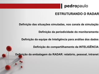 pedropaulo
ESTRUTURANDO O RADAR
Definição das situações simuladas, nos canais de simulação
Definição da periodicidade do monitoramento
Definição da equipe de Inteligência para análise dos dados
Definição do compartilhamento da INTELIGÊNCIA
Definição da embalagem do RADAR: relatório, pessoal, intranet
 