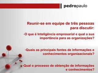 pedropaulo
Reunir-se em equipe de três pessoas
para discutir:
-O que é Inteligência empresarial e qual a sua
importância para as organizações?
-Quais as principais fontes de informações e
conhecimentos organizacionais?
-Qual o processo de obtenção de informações
e conhecimentos?
 