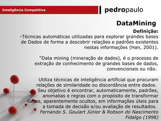 pedropauloInteligência Competitiva
DataMining
Definição:
-Técnicas automáticas utilizadas para explorar grandes bases
de Dados de forma a descobrir relações e padrões existentes
nestas informações (Han, 2001).
“Data mining (mineração de dados), é o processo de
extração de conhecimento de grandes bases de dados,
convencionais ou não.
Utiliza técnicas de inteligência artificial que procuram
relações de similaridade ou discordância entre dados.
Seu objetivo é encontrar, automaticamente, padrões,
anomalias e regras com o propósito de transformar
dados, aparentemente ocultos, em informações úteis para
a tomada de decisão e/ou avaliação de resultados.
Fernando S. Goulart Júnior & Robson do Nascimento
Fidalgo (1998)
 