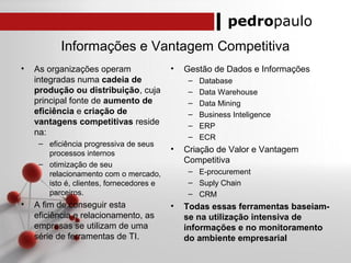pedropaulo
Informações e Vantagem Competitiva
• As organizações operam
integradas numa cadeia de
produção ou distribuição, cuja
principal fonte de aumento de
eficiência e criação de
vantagens competitivas reside
na:
– eficiência progressiva de seus
processos internos
– otimização de seu
relacionamento com o mercado,
isto é, clientes, fornecedores e
parceiros.
• A fim de conseguir esta
eficiência e relacionamento, as
empresas se utilizam de uma
série de ferramentas de TI.
• Gestão de Dados e Informações
– Database
– Data Warehouse
– Data Mining
– Business Inteligence
– ERP
– ECR
• Criação de Valor e Vantagem
Competitiva
– E-procurement
– Suply Chain
– CRM
• Todas essas ferramentas baseiam-
se na utilização intensiva de
informações e no monitoramento
do ambiente empresarial
 