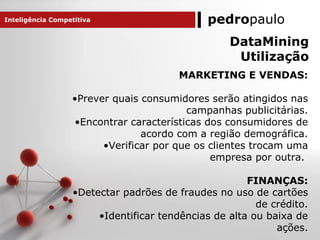 pedropaulo
MARKETING E VENDAS:
•Prever quais consumidores serão atingidos nas
campanhas publicitárias.
•Encontrar características dos consumidores de
acordo com a região demográfica.
•Verificar por que os clientes trocam uma
empresa por outra.
FINANÇAS:
•Detectar padrões de fraudes no uso de cartões
de crédito.
•Identificar tendências de alta ou baixa de
ações.
Inteligência Competitiva
DataMining
Utilização
 