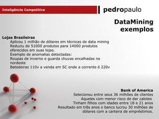 pedropaulo
DataMining
exemplos
Bank of America
Selecionou entre seus 36 milhões de clientes
Aqueles com menor risco de dar calotes
Tinham filhos com idades entre 18 e 21 anos
Resultado em três anos o banco lucrou 30 milhões de
dólares com a carteira de empréstimos.
Inteligência Competitiva
Lojas Brasileiras
Aplicou 1 milhão de dólares em técnicas de data mining
Reduziu de 51000 produtos para 14000 produtos
oferecidos em suas lojas.
Exemplo de anomalias detectadas:
Roupas de inverno e guarda chuvas encalhadas no
nordeste
Batedeiras 110v a venda em SC onde a corrente é 220v
 