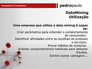 pedropaulo
DataMining
Utilização
Uma empresa que utiliza o data mining é capaz
de:
Criar parâmetros para entender o comportamento
do consumidor;
Identificar afinidades entre as escolhas de produtos
e serviços;
Prever hábitos de compras;
Analisar comportamentos habituais para detectar
fraudes.
Dentre outras vantagens...
Inteligência Competitiva
 