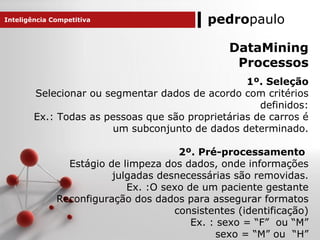 pedropaulo
DataMining
Processos
1º. Seleção
Selecionar ou segmentar dados de acordo com critérios
definidos:
Ex.: Todas as pessoas que são proprietárias de carros é
um subconjunto de dados determinado.
2º. Pré-processamento
Estágio de limpeza dos dados, onde informações
julgadas desnecessárias são removidas.
Ex. :O sexo de um paciente gestante
Reconfiguração dos dados para assegurar formatos
consistentes (identificação)
Ex. : sexo = “F” ou “M”
sexo = “M” ou “H”
Inteligência Competitiva
 