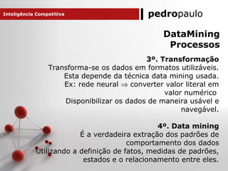 pedropaulo
3º. Transformação
Transforma-se os dados em formatos utilizáveis.
Esta depende da técnica data mining usada.
Ex: rede neural ⇒ converter valor literal em
valor numérico
Disponibilizar os dados de maneira usável e
navegável.
4º. Data mining
É a verdadeira extração dos padrões de
comportamento dos dados
Utilizando a definição de fatos, medidas de padrões,
estados e o relacionamento entre eles.
Inteligência Competitiva
DataMining
Processos
 