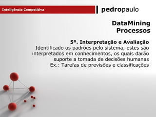 pedropaulo
5º. Interpretação e Avaliação
Identificado os padrões pelo sistema, estes são
interpretados em conhecimentos, os quais darão
suporte a tomada de decisões humanas
Ex.: Tarefas de previsões e classificações
Inteligência Competitiva
DataMining
Processos
 