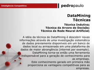 pedropaulo
DataMining
Técnicas
Técnica Indutiva;
Técnica da Arvore de Decisão;
Técnica da Rede Neural Artificial;
A idéia da técnica de DataMining é descobrir novas
informações através de uma investigação sistemática
de dados previamente disponíveis em um banco de
dados local ou armazenado em uma plataforma de
dados de maior abrangência (internet por exemplo).
DataMining torna-se então uma ferramenta
indispensável para a geração de conhecimento para
as empresas.
Este conhecimento gerado em primeira mão
proporciona as vantagens competitivas para as
empresas.
Inteligência Competitiva
 