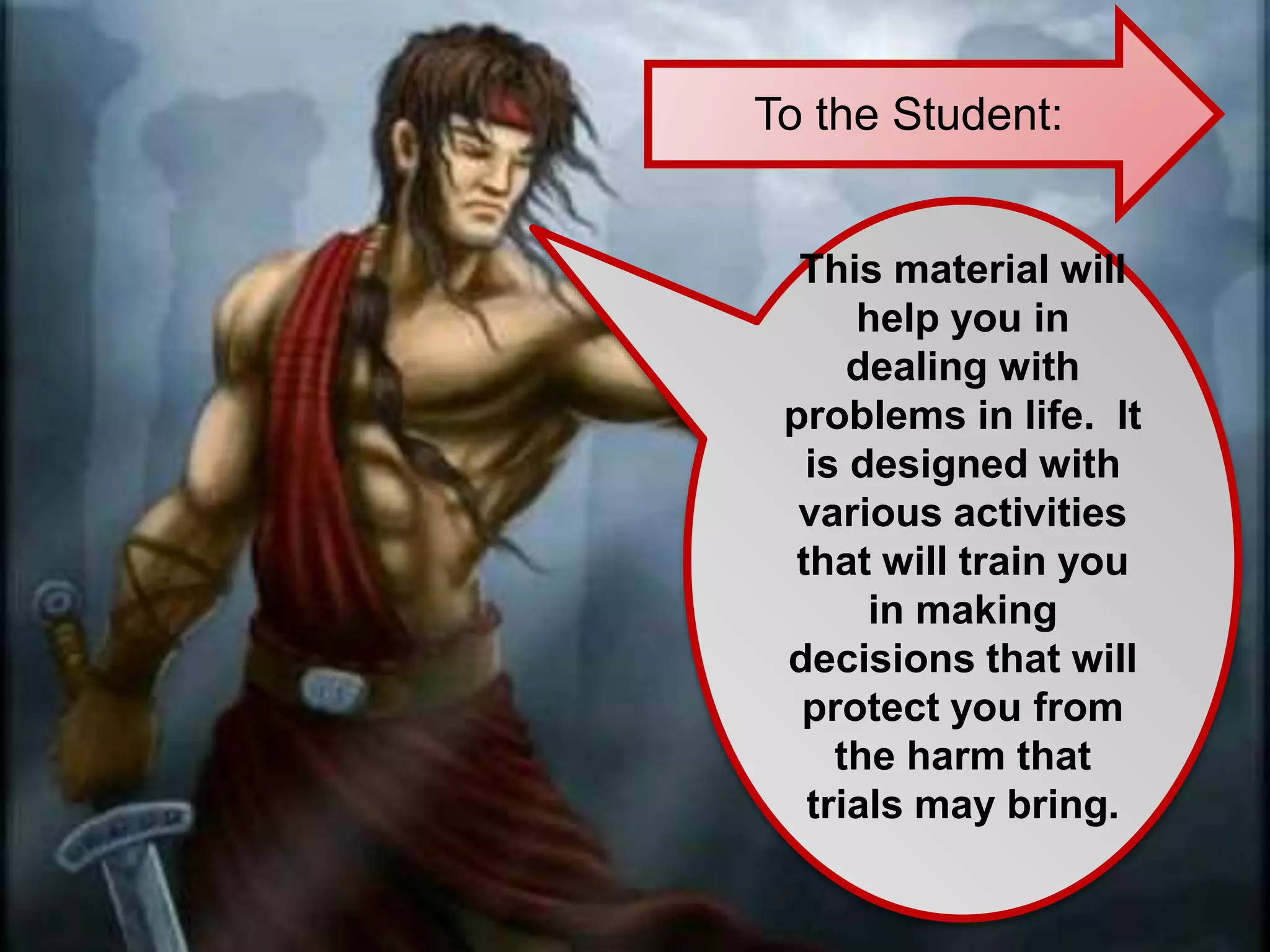 To the Student:
This material will
help you in
dealing with
problems in life. It
is designed with
various activities
that will train you
in making
decisions that will
protect you from
the harm that
trials may bring.
 