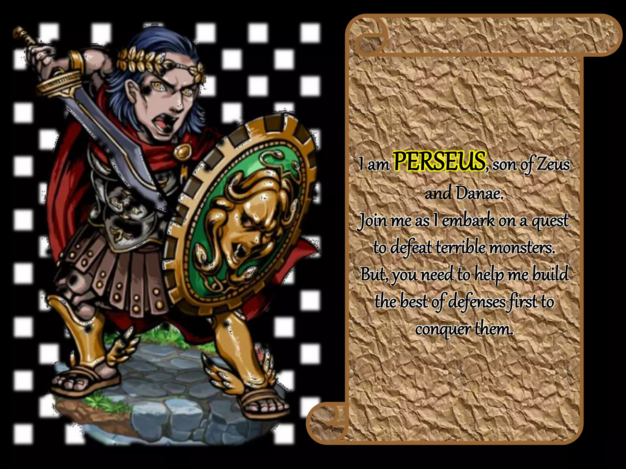 I am PERSEUS, son of Zeus
and Danae.
Join me as I embark on a quest
to defeat terrible monsters.
But, you needto helpme build
the best of defenses first to
conquer them.
 