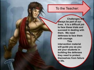 To the Teacher:
Challenges will
always be part of our
lives. It is a difficult job
to face these trials and
succeed in dealing with
them. We need
defenses to face them
with courage.
This
intervention material
will guide you as you
aid your students in
building the defenses
they need to protect
themselves from failure
in life.
 