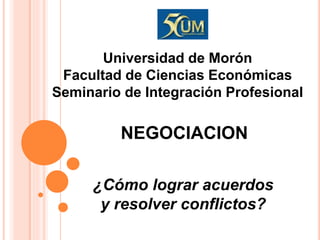 NEGOCIACION
¿Cómo lograr acuerdos
y resolver conflictos?
Universidad de Morón
Facultad de Ciencias Económicas
Seminario de Integración Profesional
 