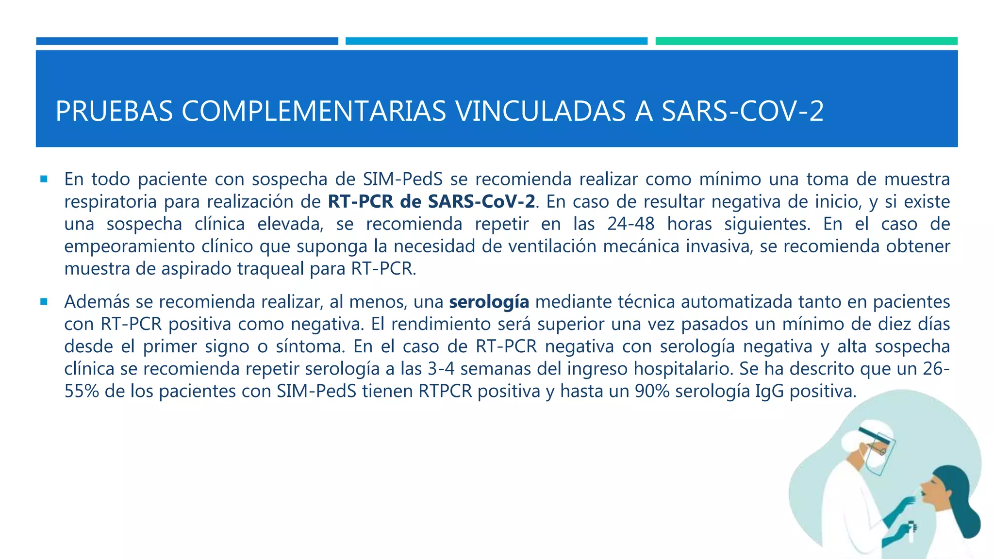 PRUEBAS COMPLEMENTARIAS VINCULADAS A SARS-COV-2
 En todo paciente con sospecha de SIM-PedS se recomienda realizar como mínimo una toma de muestra
respiratoria para realización de RT-PCR de SARS-CoV-2. En caso de resultar negativa de inicio, y si existe
una sospecha clínica elevada, se recomienda repetir en las 24-48 horas siguientes. En el caso de
empeoramiento clínico que suponga la necesidad de ventilación mecánica invasiva, se recomienda obtener
muestra de aspirado traqueal para RT-PCR.
 Además se recomienda realizar, al menos, una serología mediante técnica automatizada tanto en pacientes
con RT-PCR positiva como negativa. El rendimiento será superior una vez pasados un mínimo de diez días
desde el primer signo o síntoma. En el caso de RT-PCR negativa con serología negativa y alta sospecha
clínica se recomienda repetir serología a las 3-4 semanas del ingreso hospitalario. Se ha descrito que un 26-
55% de los pacientes con SIM-PedS tienen RTPCR positiva y hasta un 90% serología IgG positiva.
 