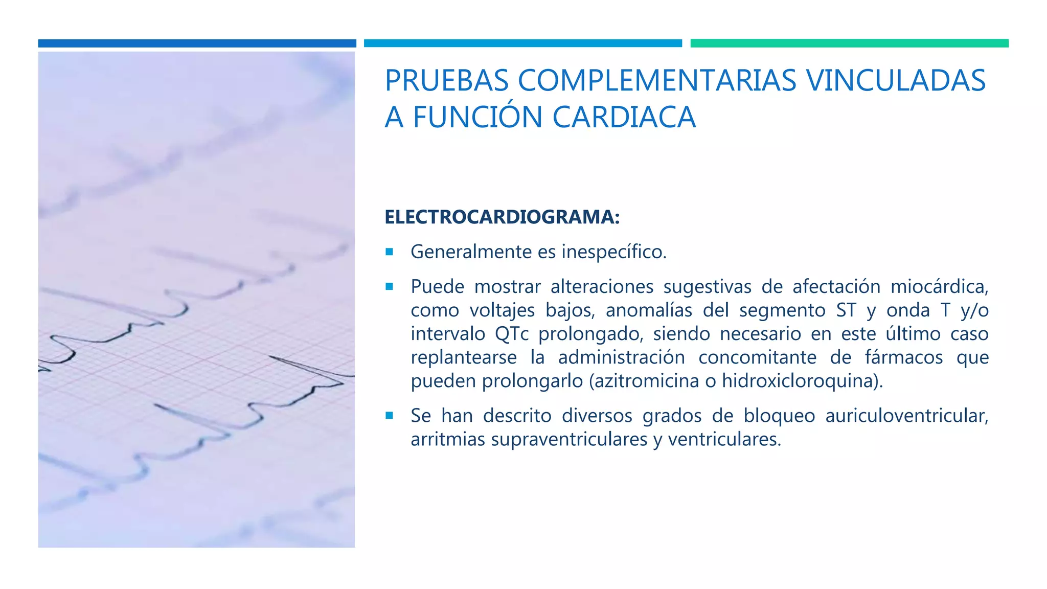 PRUEBAS COMPLEMENTARIAS VINCULADAS
A FUNCIÓN CARDIACA
ELECTROCARDIOGRAMA:
 Generalmente es inespecífico.
 Puede mostrar alteraciones sugestivas de afectación miocárdica,
como voltajes bajos, anomalías del segmento ST y onda T y/o
intervalo QTc prolongado, siendo necesario en este último caso
replantearse la administración concomitante de fármacos que
pueden prolongarlo (azitromicina o hidroxicloroquina).
 Se han descrito diversos grados de bloqueo auriculoventricular,
arritmias supraventriculares y ventriculares.
 