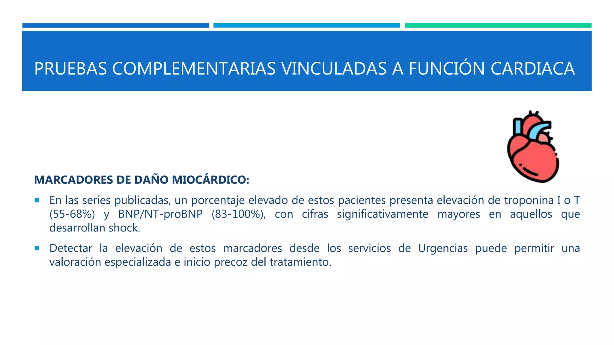PRUEBAS COMPLEMENTARIAS VINCULADAS A FUNCIÓN CARDIACA
MARCADORES DE DAÑO MIOCÁRDICO:
 En las series publicadas, un porcentaje elevado de estos pacientes presenta elevación de troponina I o T
(55-68%) y BNP/NT-proBNP (83-100%), con cifras significativamente mayores en aquellos que
desarrollan shock.
 Detectar la elevación de estos marcadores desde los servicios de Urgencias puede permitir una
valoración especializada e inicio precoz del tratamiento.
 