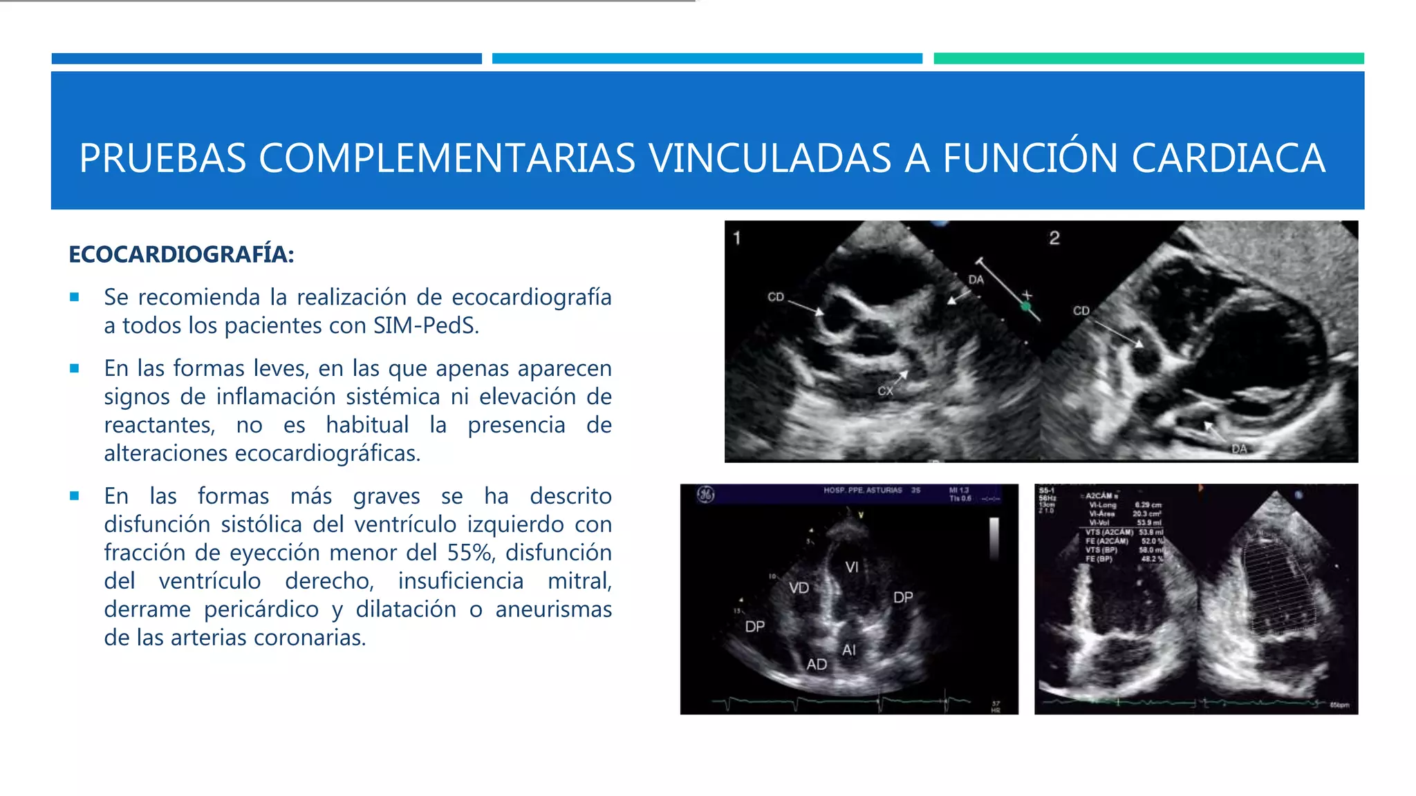 PRUEBAS COMPLEMENTARIAS VINCULADAS A FUNCIÓN CARDIACA
ECOCARDIOGRAFÍA:
 Se recomienda la realización de ecocardiografía
a todos los pacientes con SIM-PedS.
 En las formas leves, en las que apenas aparecen
signos de inflamación sistémica ni elevación de
reactantes, no es habitual la presencia de
alteraciones ecocardiográficas.
 En las formas más graves se ha descrito
disfunción sistólica del ventrículo izquierdo con
fracción de eyección menor del 55%, disfunción
del ventrículo derecho, insuficiencia mitral,
derrame pericárdico y dilatación o aneurismas
de las arterias coronarias.
 