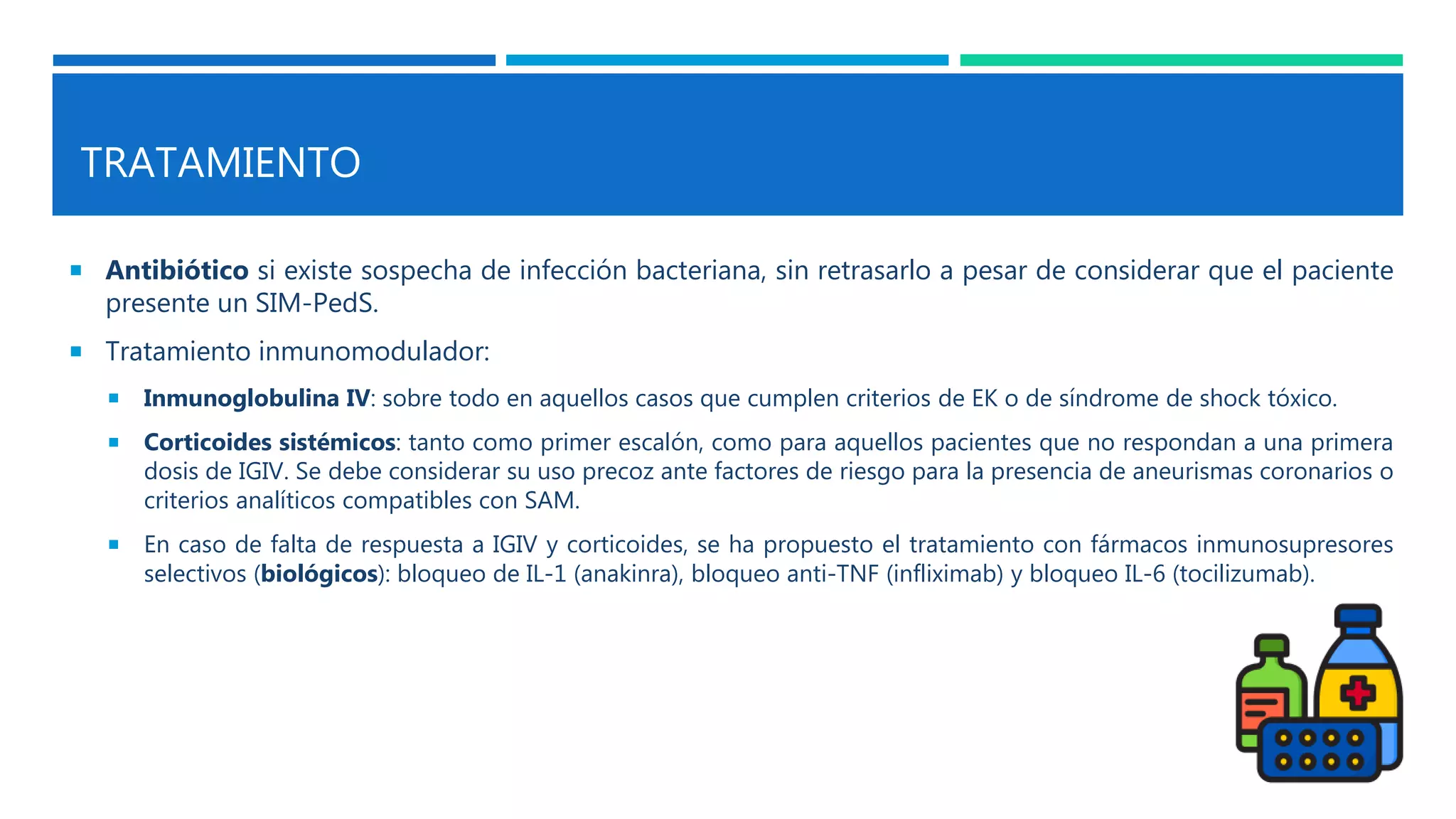 TRATAMIENTO
 Antibiótico si existe sospecha de infección bacteriana, sin retrasarlo a pesar de considerar que el paciente
presente un SIM-PedS.
 Tratamiento inmunomodulador:
 Inmunoglobulina IV: sobre todo en aquellos casos que cumplen criterios de EK o de síndrome de shock tóxico.
 Corticoides sistémicos: tanto como primer escalón, como para aquellos pacientes que no respondan a una primera
dosis de IGIV. Se debe considerar su uso precoz ante factores de riesgo para la presencia de aneurismas coronarios o
criterios analíticos compatibles con SAM.
 En caso de falta de respuesta a IGIV y corticoides, se ha propuesto el tratamiento con fármacos inmunosupresores
selectivos (biológicos): bloqueo de IL-1 (anakinra), bloqueo anti-TNF (infliximab) y bloqueo IL-6 (tocilizumab).
 