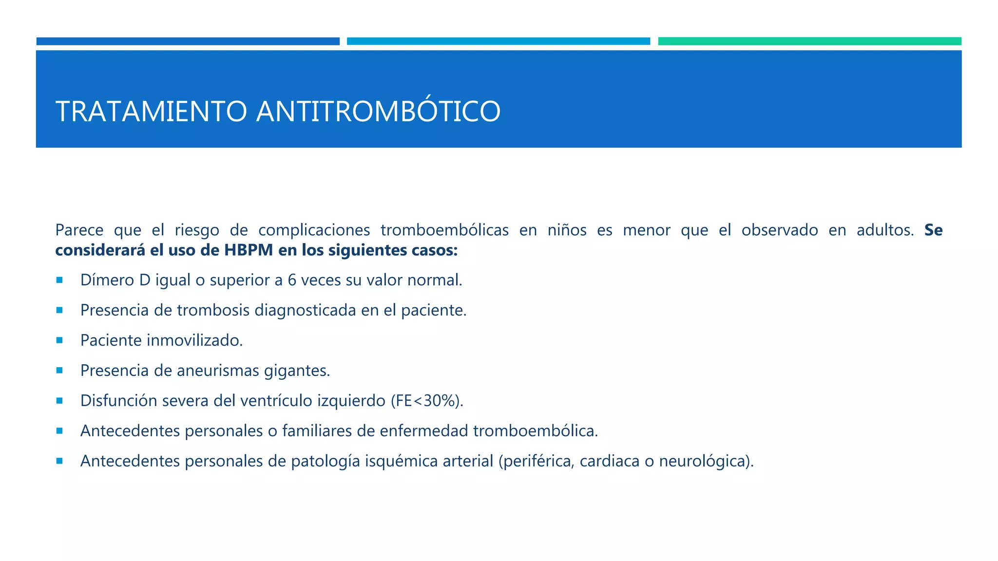 TRATAMIENTO ANTITROMBÓTICO
Parece que el riesgo de complicaciones tromboembólicas en niños es menor que el observado en adultos. Se
considerará el uso de HBPM en los siguientes casos:
 Dímero D igual o superior a 6 veces su valor normal.
 Presencia de trombosis diagnosticada en el paciente.
 Paciente inmovilizado.
 Presencia de aneurismas gigantes.
 Disfunción severa del ventrículo izquierdo (FE<30%).
 Antecedentes personales o familiares de enfermedad tromboembólica.
 Antecedentes personales de patología isquémica arterial (periférica, cardiaca o neurológica).
 