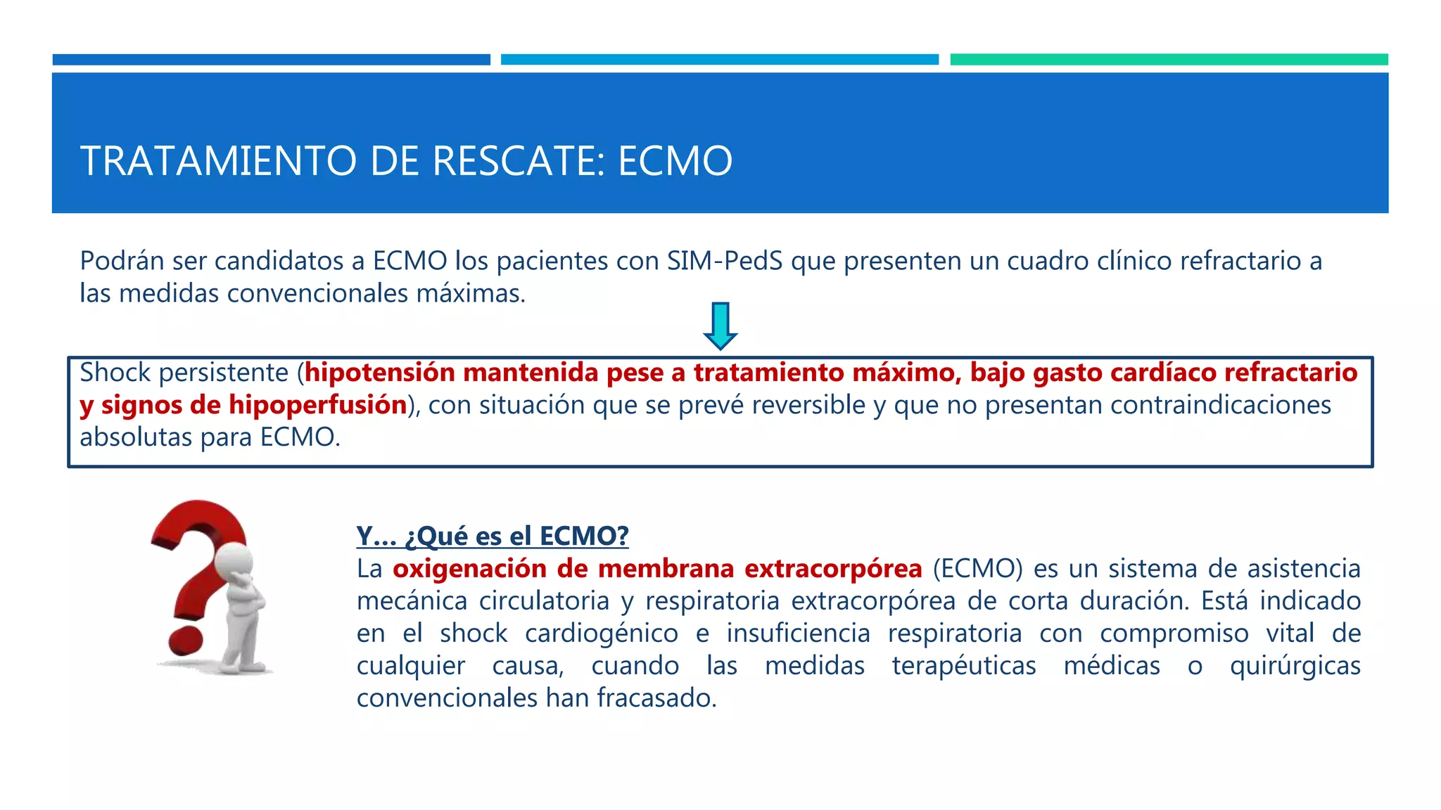TRATAMIENTO DE RESCATE: ECMO
Podrán ser candidatos a ECMO los pacientes con SIM-PedS que presenten un cuadro clínico refractario a
las medidas convencionales máximas.
Y… ¿Qué es el ECMO?
La oxigenación de membrana extracorpórea (ECMO) es un sistema de asistencia
mecánica circulatoria y respiratoria extracorpórea de corta duración. Está indicado
en el shock cardiogénico e insuficiencia respiratoria con compromiso vital de
cualquier causa, cuando las medidas terapéuticas médicas o quirúrgicas
convencionales han fracasado.
Shock persistente (hipotensión mantenida pese a tratamiento máximo, bajo gasto cardíaco refractario
y signos de hipoperfusión), con situación que se prevé reversible y que no presentan contraindicaciones
absolutas para ECMO.
 